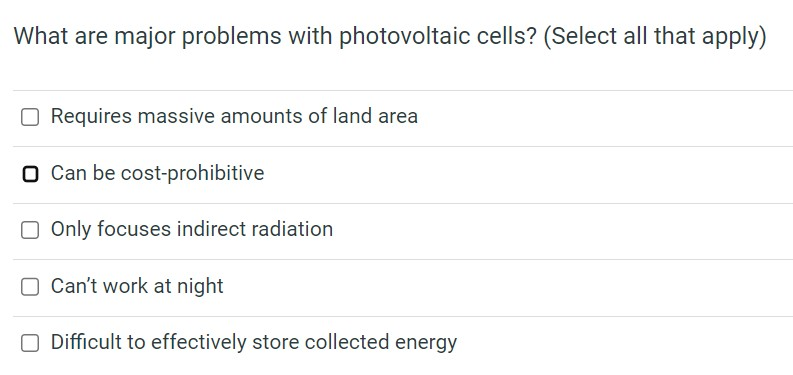 What are major problems with photovoltaic cells? (Select all that apply)
O Requires massive amounts of land area
O Can be cost-prohibitive
Only focuses indirect radiation
O Can't work at night
Difficult to effectively store collected energy