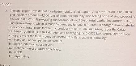 510-515
3. The total capital investment for a hydrometallurgical plant of zinc production is Rs. 10 Cr
and the plant produces 4,000 tons of products annually. The selling price of zinc product is
Rs. 0.33 Lakhs/ton. The working capital amounts to 16 % of total capital investment (TCI).
For the investment, which is made by company funds, no interest is charged. Raw material
(zinc concentrate) costs for the zinc product are Rs. 0.036 Lakhs/ton, labor Rs. 0.032
Lakhs/ton, utilities Rs. 0.02 Lakhs/ton and packaging Rs. 0.0032 Lakhs/ton. Distribution
costs are 4% of the total production costs (TPC). Estimate the following:
A. Manufacture cost per ton of product.
B. Total production cost per year
C. Profit per ton of product after taxes.
D. % ROI
E. Payout time
516-524
