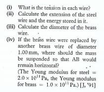 (i) What is the tension in each wire?
(ii) Calculate the extension of the steel
wire and the energy stored in it.
(i) Calculate the diameter of the brass
wire.
(iv) If the bráss wire were replaced by
another brass wire of diameter
1.00 mm, where should the mass
be suspended so that AB would
remain horizontal?
(The Young modulus for steel =
2.0 x 10" Pa, the Young modulus
for brass = 1.0 x 10 Pa.) [J, '91)
