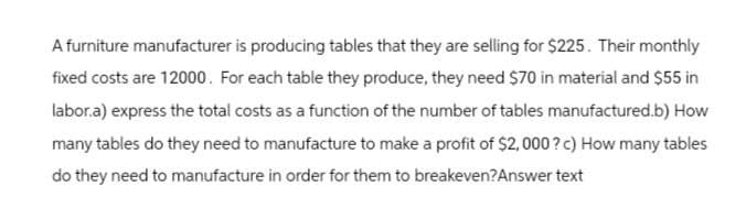 A furniture manufacturer is producing tables that they are selling for $225. Their monthly
fixed costs are 12000. For each table they produce, they need $70 in material and $55 in
labor.a) express the total costs as a function of the number of tables manufactured.b) How
many tables do they need to manufacture to make a profit of $2,000? c) How many tables
do they need to manufacture in order for them to breakeven? Answer text