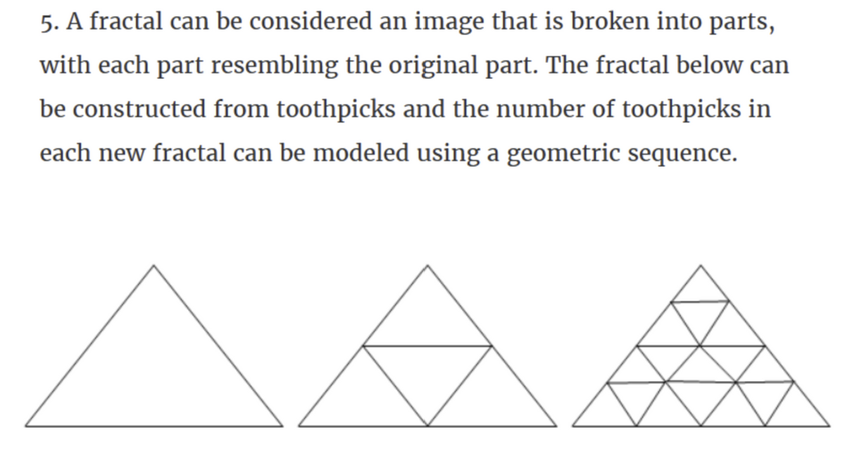 5. A fractal can be considered an image that is broken into parts,
with each part resembling the original part. The fractal below can
be constructed from toothpicks and the number of toothpicks in
each new fractal can be modeled using a geometric sequence.