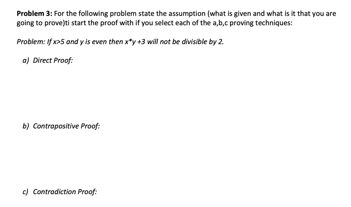 Problem 3: For the following problem state the assumption (what is given and what is it that you are
going to prove)ti start the proof with if you select each of the a,b,c proving techniques:
Problem: If x>5 and y is even then x*y +3 will not be divisible by 2.
a) Direct Proof:
b) Contrapositive Proof:
c) Contradiction Proof: