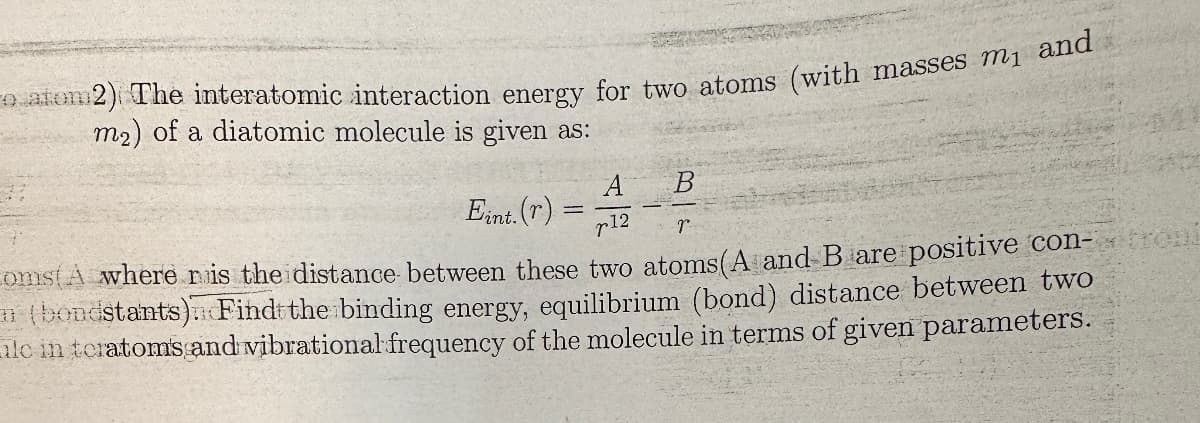 o atom2) The interatomic interaction energy for two atoms (with masses m₁ and
m2) of a diatomic molecule is given as:
A
B
Eint. (r)
12
r
oms(A where r is the distance between these two atoms (A and B are positive con-troni
(bondstants) Find the binding energy, equilibrium (bond) distance between two
ilc in teratoms and vibrational frequency of the molecule in terms of given parameters.