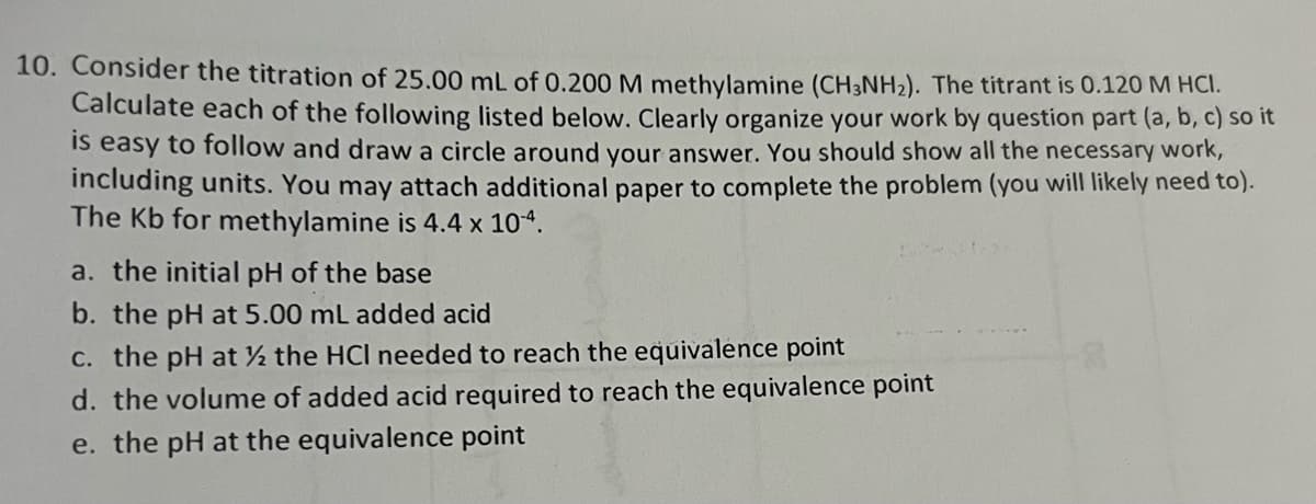 10. Consider the titration of 25.00 mL of 0.200 M methylamine (CH3NH2). The titrant is 0.120 M HCI.
Calculate each of the following listed below. Clearly organize your work by question part (a, b, c) so it
is easy to follow and draw a circle around your answer. You should show all the necessary work,
including units. You may attach additional paper to complete the problem (you will likely need to).
The Kb for methylamine is 4.4 x 104.
a. the initial pH of the base
b. the pH at 5.00 mL added acid
c. the pH at the HCI needed to reach the equivalence point
d. the volume of added acid required to reach the equivalence point
e. the pH at the equivalence point