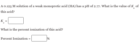 A 0.125 M solution of a weak monoprotic acid (HA) has a pH of 2.77. What is the value of K
this acid?
What is the percent ionization of this acid?
Percent Ionization =
%