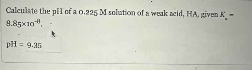 Calculate the pH of a 0.225 M solution of a weak acid, HA, given K =
8.85×108
pH = 9.35