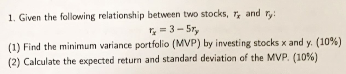 1. Given the following relationship between two stocks, Tx and ry:
rx = 3-5ry
(1) Find the minimum variance portfolio (MVP) by investing stocks x and y. (10%)
(2) Calculate the expected return and standard deviation of the MVP. (10%)