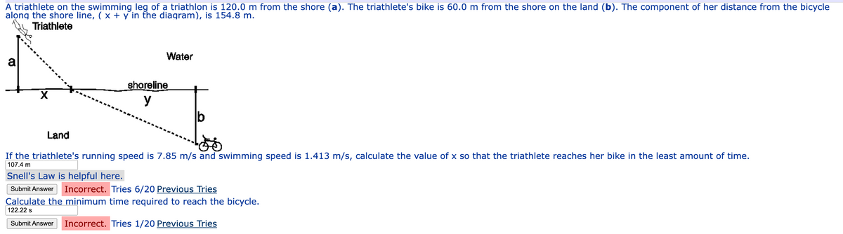 A triathlete on the swimming leg of a triathlon is 120.0 m from the shore (a). The triathlete's bike is 60.0 m from the shore on the land (b). The component of her distance from the bicycle
along the shore line, (x + y in the diagram), is 154.8 m.
Triathlete
X
shoreline
y
Water
Land
If the triathlete's running speed is 7.85 m/s and swimming speed is 1.413 m/s, calculate the value of x so that the triathlete reaches her bike in the least amount of time.
107.4 m
Snell's Law is helpful here.
Submit Answer
Incorrect. Tries 6/20 Previous Tries
Calculate the minimum time required to reach the bicycle.
122.22 s
Submit Answer Incorrect. Tries 1/20 Previous Tries