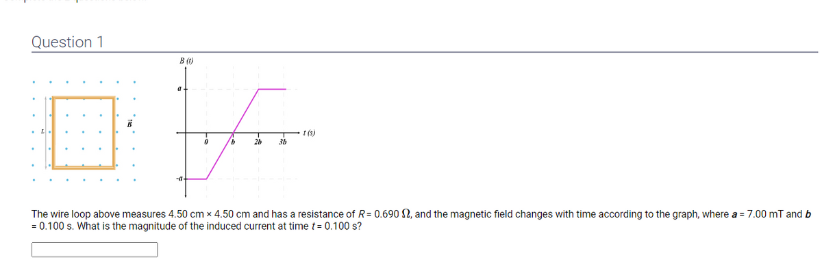 Question 1
B (t)
-a
t(s)
b
2b
3b
The wire loop above measures 4.50 cm x 4.50 cm and has a resistance of R = 0.690 2, and the magnetic field changes with time according to the graph, where a = 7.00 mT and b
= 0.100 s. What is the magnitude of the induced current at time t = 0.100 s?