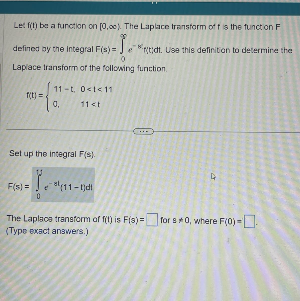 Let f(t) be a function on [0,∞). The Laplace transform of f is the function F
defined by the integral F(s) = est f(t)dt. Use this definition to determine the
0
Laplace transform of the following function.
11 t, 0<t<11
f(t) =
0,
11 <t
Set up the integral F(s).
11
F(s) =
e-st (11-t)dt
0
The Laplace transform of f(t) is F(s) =
(Type exact answers.)
for s#0, where F(0) =