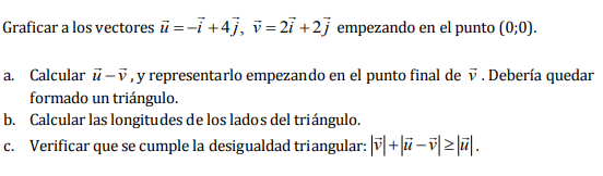Graficar a los vectores ū=−i +4j, v=2ỉ +2j empezando en el punto (0;0).
a. Calcular ū-v, y representarlo empezando en el punto final de v. Debería quedar
formado un triángulo.
b. Calcular las longitudes de los lados del triángulo.
c. Verificar que se cumple la desigualdad triangular: |v|+|ū―v≥ū.
