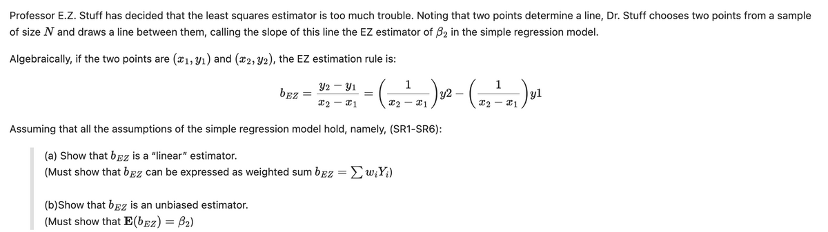 Professor E.Z. Stuff has decided that the least squares estimator is too much trouble. Noting that two points determine a line, Dr. Stuff chooses two points from a sample
of size N and draws a line between them, calling the slope of this line the EZ estimator of ẞ2 in the simple regression model.
Algebraically, if the two points are (x1,y1) and (x2, y2), the EZ estimation rule is:
1
2 – 91
y2
-
bEz
x2 x1
x2
x1
Assuming that all the assumptions of the simple regression model hold, namely, (SR1-SR6):
(a) Show that bez is a "linear" estimator.
(Must show that bez can be expressed as weighted sum bEz = Σ wiYi)
(b) Show that bEZ is an unbiased estimator.
(Must show that E(bɛz) = ß2)
1
x2
-
x1
yl