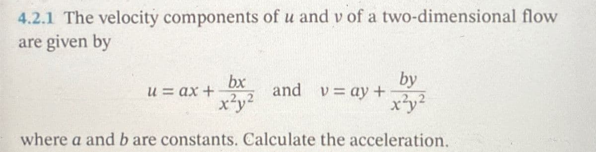 4.2.1 The velocity components of u and v of a two-dimensional flow
are given by
u = ax +
bx
x²y²
by
and v=ay+ .2.2
where a and b are constants. Calculate the acceleration.