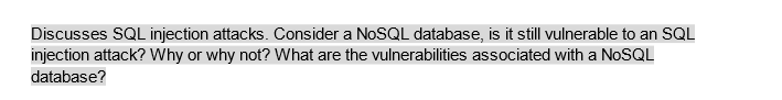 Discusses SQL injection attacks. Consider a NoSQL database, is it still vulnerable to an SQL
injection attack? Why or why not? What are the vulnerabilities associated with a NoSQL
database?