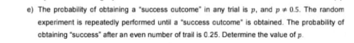 e) The probability of obtaining a "success outcome" in any trial is p, and p 0.5. The random
experiment is repeatedly performed until a "success outcome" is obtained. The probability of
obtaining "success" after an even number of trail is 0.25. Determine the value of p.