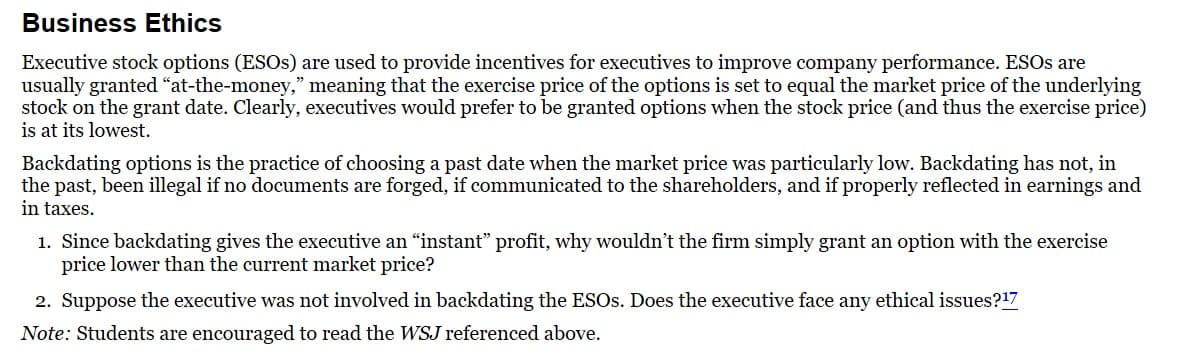 Business Ethics
Executive stock options (ESOs) are used to provide incentives for executives to improve company performance. ESOs are
usually granted "at-the-money," meaning that the exercise price of the options is set to equal the market price of the underlying
stock on the grant date. Clearly, executives would prefer to be granted options when the stock price (and thus the exercise price)
is at its lowest.
Backdating options is the practice of choosing a past date when the market price was particularly low. Backdating has not, in
the past, been illegal if no documents are forged, if communicated to the shareholders, and if properly reflected in earnings and
in taxes.
1. Since backdating gives the executive an "instant" profit, why wouldn't the firm simply grant an option with the exercise
price lower than the current market price?
2. Suppose the executive was not involved in backdating the ESOs. Does the executive face any ethical issues?¹7
Note: Students are encouraged to read the WSJ referenced above.