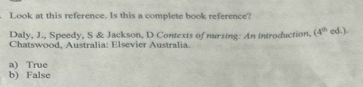 . Look at this reference. Is this a complete book reference?
Daly, J., Speedy, S& Jackson, D Contexts of nursing: An introduction, (4th ed.).
Chatswood, Australia: Elsevier Australia.
a) True
b) False