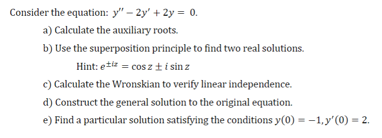 Consider the equation: y" - 2y' + 2y = 0.
a) Calculate the auxiliary roots.
b) Use the superposition principle to find two real solutions.
Hint: etiz = cos z + i sin z
c) Calculate the Wronskian to verify linear independence.
d) Construct the general solution to the original equation.
e) Find a particular solution satisfying the conditions y(0) = −1, y'(0) = 2.