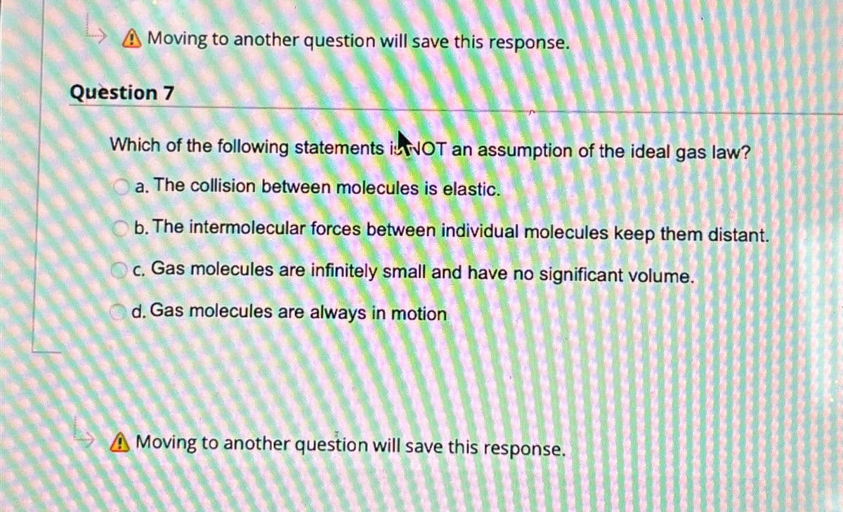 A Moving to another question will save this response.
Question 7
Which of the following statements NOT an assumption of the ideal gas law?
a. The collision between molecules is elastic.
Ob. The intermolecular forces between individual molecules keep them distant.
c. Gas molecules are infinitely small and have no significant volume.
d. Gas molecules are always in motion
A Moving to another question will save this response.