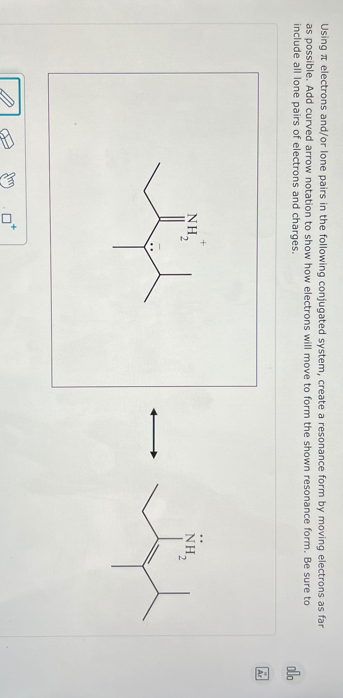 Using electrons and/or lone pairs in the following conjugated system, create a resonance form by moving electrons as far
as possible. Add curved arrow notation to show how electrons will move to form the shown resonance form. Be sure to
include all lone pairs of electrons and charges.
000
田
m
NH₂
2
+
Z:
NH₂
2
13
Ar
