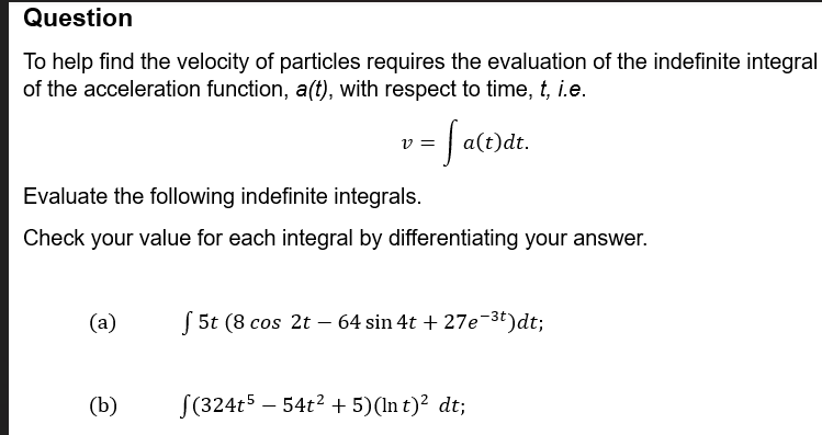 Question
To help find the velocity of particles requires the evaluation of the indefinite integral
of the acceleration function, a(t), with respect to time, t, i.e.
v =
·
Evaluate the following indefinite integrals.
= √ a(t)dt.
Check your value for each integral by differentiating your answer.
(a)
5t (8 cos 2t64 sin 4t + 27e¯³t)dt;
(b)
√(324t5 - 54t² + 5)(Int)² dt;
