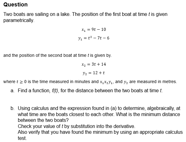Question
Two boats are sailing on a lake. The position of the first boat at time t is given
parametrically.
x₁ = 9t-10
y₁ = t2-7t-6
and the position of the second boat at time t is given by.
x₁ = 3t+14
y₂ = 12 + t
where t≥ 0 is the time measured in minutes and x₁xy₁, and y₂ are measured in metres.
a. Find a function, f(t), for the distance between the two boats at time t.
b. Using calculus and the expression found in (a) to determine, algebraically, at
what time are the boats closest to each other. What is the minimum distance
between the two boats?
Check your value of t by substitution into the derivative.
Also verify that you have found the minimum by using an appropriate calculus
test.