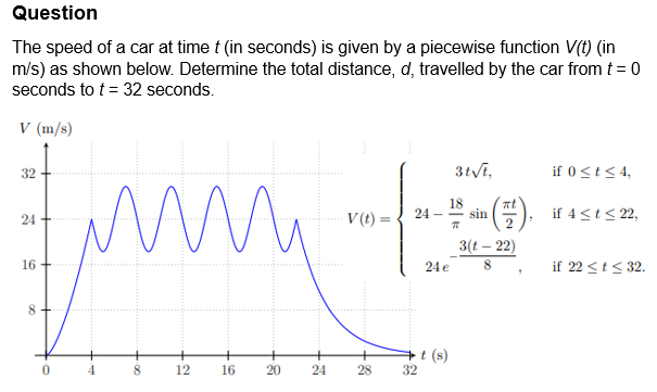 Question
The speed of a car at time t (in seconds) is given by a piecewise function V(t) (in
m/s) as shown below. Determine the total distance, d, travelled by the car from t = 0
seconds to t = 32 seconds.
V (m/s)
32
3t√t,
if 0 ≤t ≤4,
24
ти
18
V(t) =
sin.
if 4 <t≤ 22,
3(t-22)
16
8
0
·00
8
12
16
20
24e
8
"
if 22 ≤t≤32.
t(s)
24
24
28
32