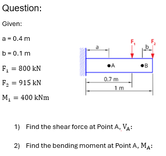 Question:
Given:
a = 0.4 m
b=0.1 m
F₁ = 800 kN
F2 = 915 kN
M₁ = 400 kNm
a
•A
0.7 m
1 m
1) Find the shear force at Point A, VA:
2) Find the bending moment at Point A, MA:
B