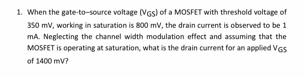 1. When the gate-to-source voltage (VGS) of a MOSFET with threshold voltage of
350 mV, working in saturation is 800 mV, the drain current is observed to be 1
mA. Neglecting the channel width modulation effect and assuming that the
MOSFET is operating at saturation, what is the drain current for an applied VGS
of 1400 mV?