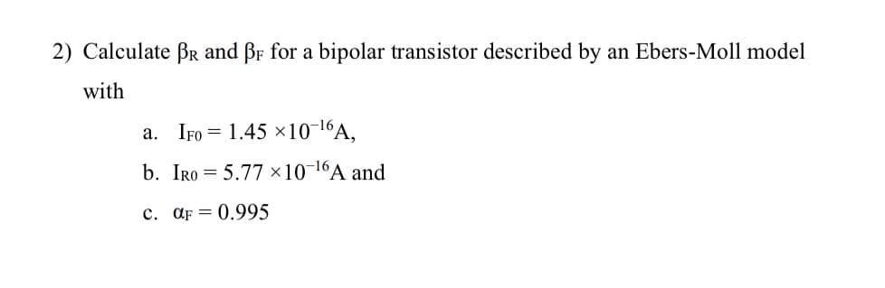 2) Calculate BR and BF for a bipolar transistor described by an Ebers-Moll model
with
a. IFO = 1.45×10 16A,
b. IRO 5.77 x 10-16A and
c. αF 0.995