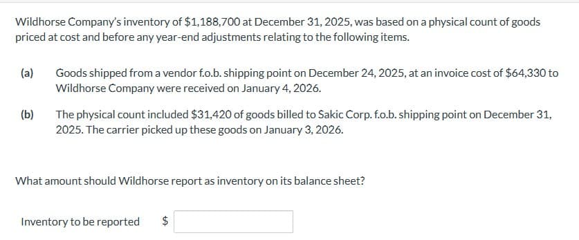 Wildhorse Company's inventory of $1,188,700 at December 31, 2025, was based on a physical count of goods
priced at cost and before any year-end adjustments relating to the following items.
(a)
(b)
Goods shipped from a vendor f.o.b. shipping point on December 24, 2025, at an invoice cost of $64,330 to
Wildhorse Company were received on January 4, 2026.
The physical count included $31,420 of goods billed to Sakic Corp. f.o.b. shipping point on December 31,
2025. The carrier picked up these goods on January 3, 2026.
What amount should Wildhorse report as inventory on its balance sheet?
Inventory to be reported
$
+A
