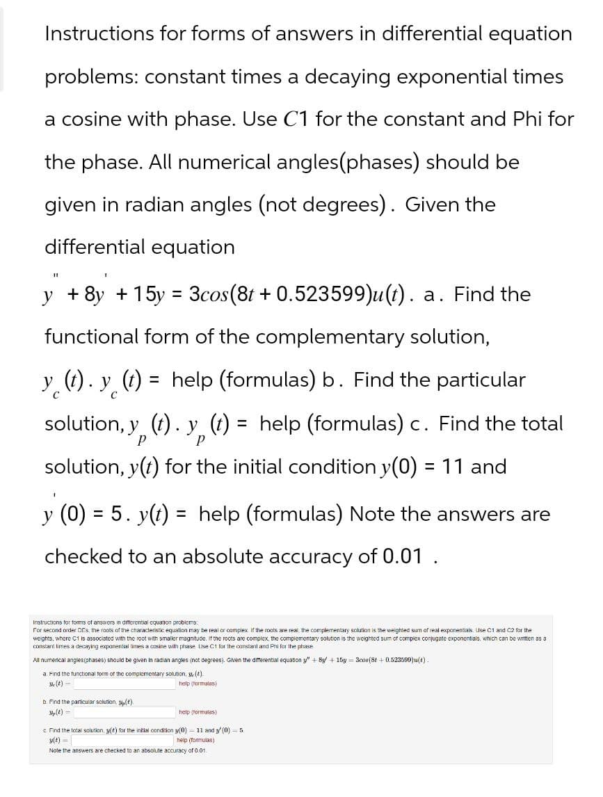 Instructions for forms of answers in differential equation
problems: constant times a decaying exponential times
a cosine with phase. Use C1 for the constant and Phi for
the phase. All numerical angles(phases) should be
given in radian angles (not degrees). Given the
differential equation
y + 8y + 15y = 3cos(8t + 0.523599)u(t). a. Find the
functional form of the complementary solution,
y (t). y (t)
C
= help (formulas) b. Find the particular
solution, y (t). y (t) = help (formulas) c. Find the total
P
P
solution, y(t) for the initial condition y(0) = 11 and
y (0) = 5. y(t) = help (formulas) Note the answers are
checked to an absolute accuracy of 0.01.
Instructions for forms of answers in differential equation problems.
For second order DES, the roots of the characteristic equation may be real or complex. If the roots are real, the complementary solution is the weighted sum of real exponentials. Use C1 and C2 for the
weights, where C1 is associated with the root with smaller magnitude. If the roots are complex, the complementary solution is the weighted sum of complex conjugate exponentials, which can be written as a
constant times a decaying exponential times a cosine with phase. Use C1 for the constant and Phi for the phase
All numerical angles (phases) should be given in radian angles (not degrees). Given the differential equation y" + 8y + 15y=3cos(8+ 0.523599)u(t)
a. Find the functional form of the complementary solution,
The (t)-
b. Find the particular solution, y(t).
(t).
help (formulas)
Sp (t)
help (formulas)
Find the total solution, y(t) for the initial condition y(0) 11 and y(0) 5.
y(t)=
help (formulas)
Note the answers are checked to an absolute accuracy of 0.01.