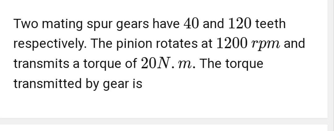Two mating spur gears have 40 and 120 teeth
respectively. The pinion rotates at 1200 rpm and
transmits a torque of 20N. m. The torque
transmitted by gear is