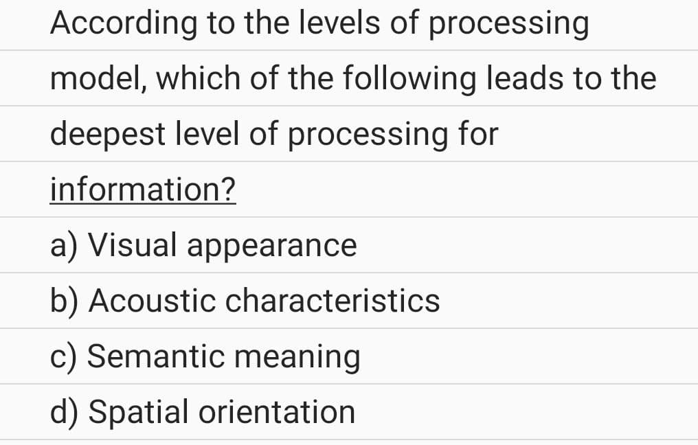 According to the levels of processing
model, which of the following leads to the
deepest level of processing for
information?
a) Visual appearance
b) Acoustic characteristics
c) Semantic meaning
d) Spatial orientation