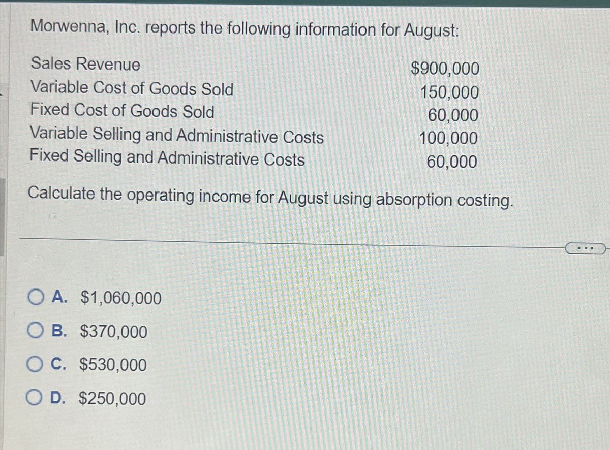 Morwenna, Inc. reports the following information for August:
Sales Revenue
Variable Cost of Goods Sold
Fixed Cost of Goods Sold
Variable Selling and Administrative Costs
Fixed Selling and Administrative Costs
$900,000
150,000
60,000
100,000
60,000
Calculate the operating income for August using absorption costing.
OA. $1,060,000
O B. $370,000
OC. $530,000
D. $250,000