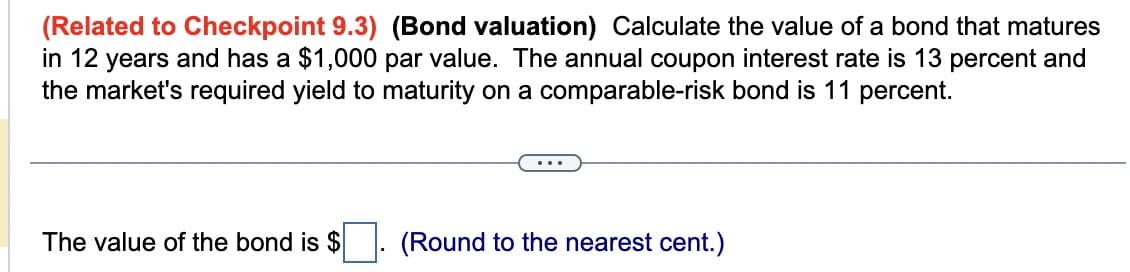 (Related to Checkpoint 9.3) (Bond valuation) Calculate the value of a bond that matures
in 12 years and has a $1,000 par value. The annual coupon interest rate is 13 percent and
the market's required yield to maturity on a comparable-risk bond is 11 percent.
The value of the bond is $
(Round to the nearest cent.)