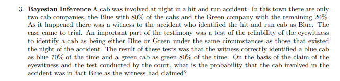 3. Bayesian Inference A cab was involved at night in a hit and run accident. In this town there are only
two cab companies, the Blue with 80% of the cabs and the Green company with the remaining 20%.
As it happened there was a witness to the accident who identified the hit and run cab as Blue. The
case came to trial. An important part of the testimony was a test of the reliability of the eyewitness
to identify a cab as being either Blue or Green under the same circumstances as those that existed
the night of the accident. The result of these tests was that the witness correctly identified a blue cab
as blue 70% of the time and a green cab as green 80% of the time. On the basis of the claim of the
eyewitness and the test conducted by the court, what is the probability that the cab involved in the
accident was in fact Blue as the witness had claimed?