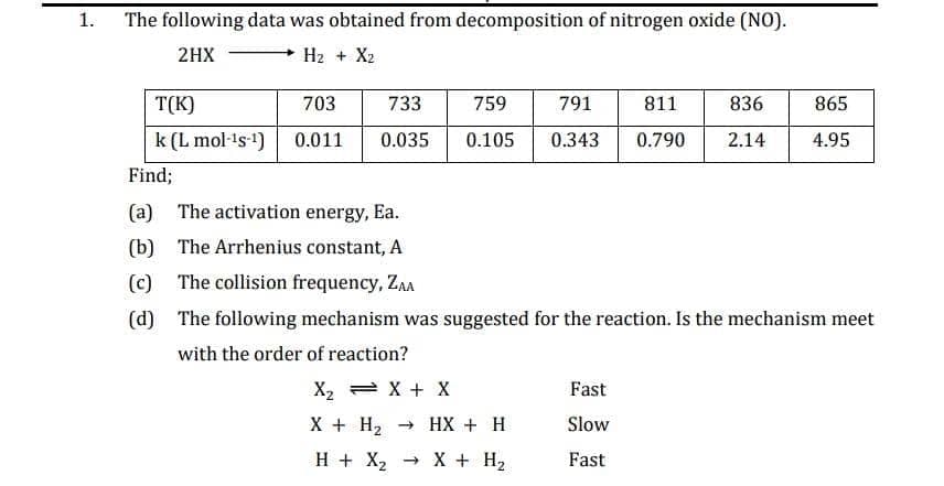 1.
The following data was obtained from decomposition of nitrogen oxide (NO).
2HX
H2 + X2
T(K)
703
733
759
791
811
836
865
k (L mol-¹s-¹)
Find;
0.011
0.035 0.105 0.343 0.790
2.14
4.95
(a) The activation energy, Ea.
(b) The Arrhenius constant, A
(c) The collision frequency, ZAA
(d) The following mechanism was suggested for the reaction. Is the mechanism meet
with the order of reaction?
X₂ = X + X
X + H2
H + XH +
HX2 X + H₂
Fast
Slow
Fast