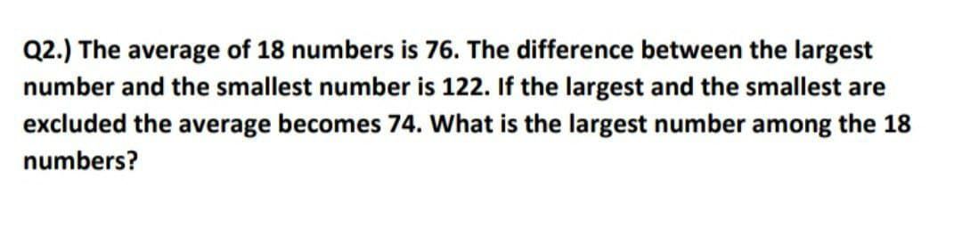 Q2.) The average of 18 numbers is 76. The difference between the largest
number and the smallest number is 122. If the largest and the smallest are
excluded the average becomes 74. What is the largest number among the 18
numbers?