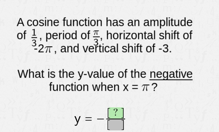 A cosine function has an amplitude
of 1, period of, horizontal shift of
-2π, and vertical shift of -3.
What is the y-value of the negative
function when x = πT?
[?]
y =