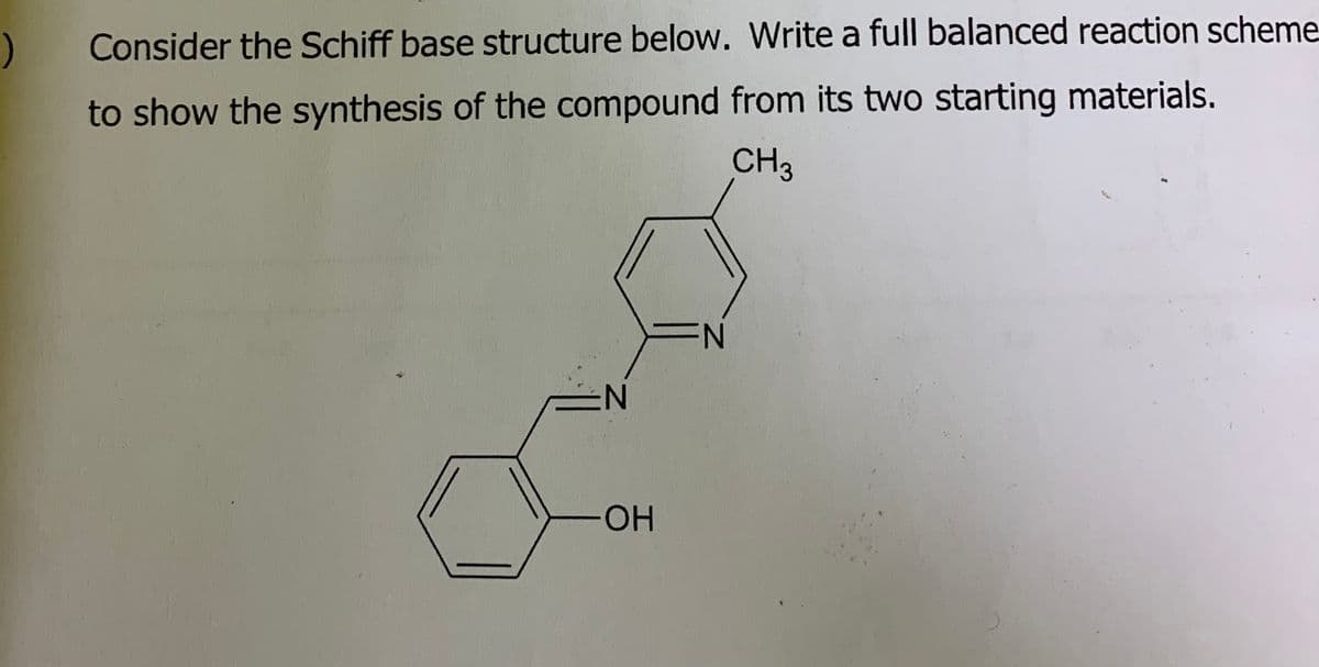 )
Consider the Schiff base structure below. Write a full balanced reaction scheme
to show the synthesis of the compound from its two starting materials.
N
OH
CH3
