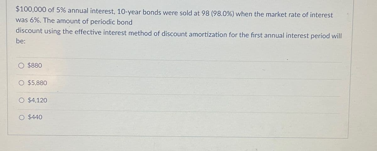 $100,000 of 5% annual interest, 10-year bonds were sold at 98 (98.0%) when the market rate of interest
was 6%. The amount of periodic bond
discount using the effective interest method of discount amortization for the first annual interest period will
be:
$880
○ $5,880
$4,120
O $440