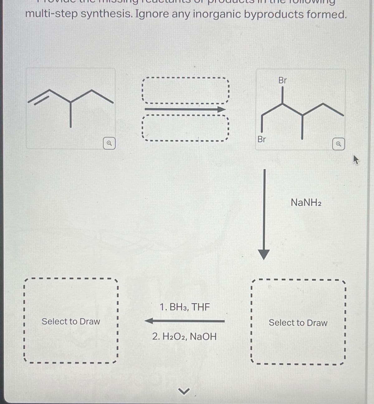 multi-step synthesis. Ignore any inorganic byproducts formed.
Br
Q
Br
NaNH2
0
1. BH3, THF
Select to Draw
Select to Draw
2. H2O2, NaOH