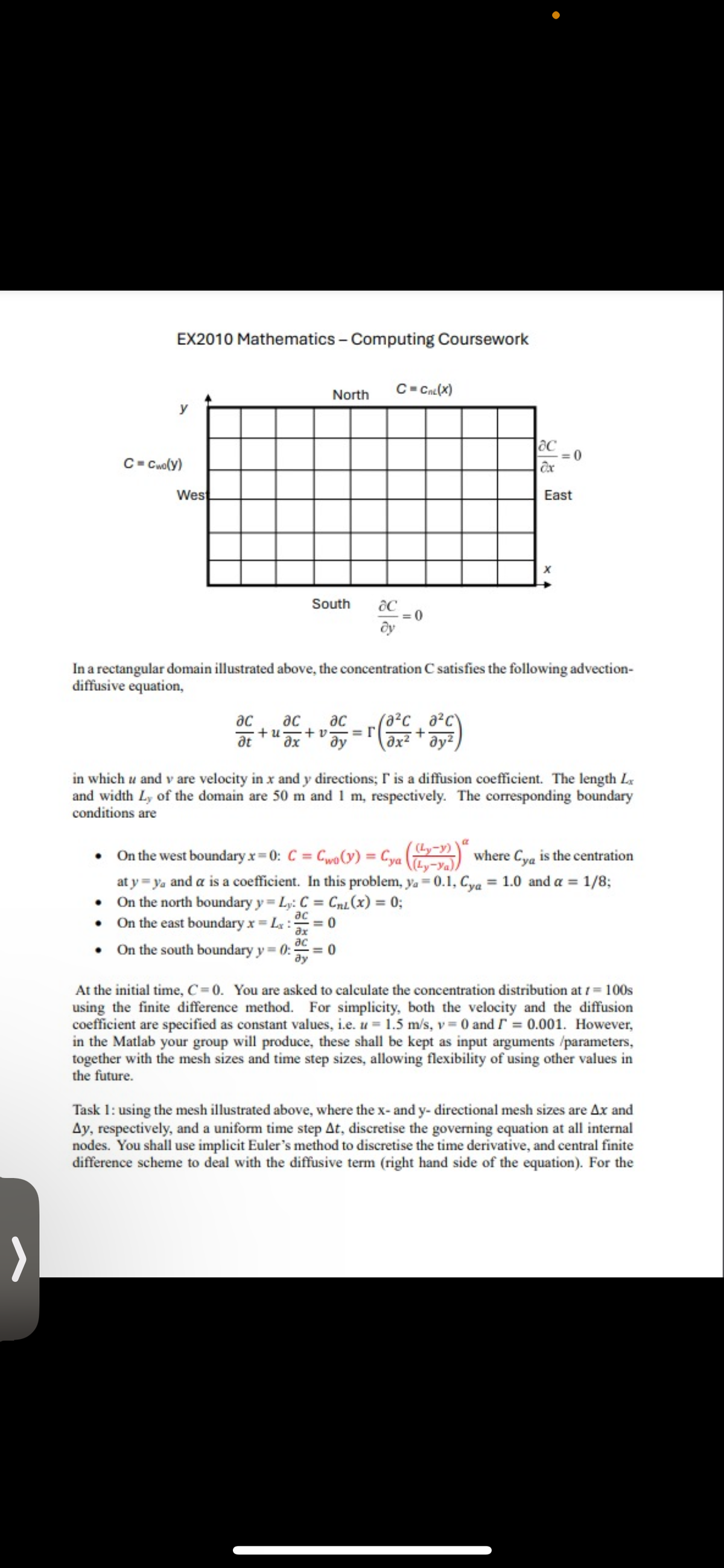 EX2010 Mathematics - Computing Coursework
C-Cwo(y)
West
North
C=Cnc (X)
South
дс
= 0
By
Oc
=0
ax
East
x
In a rectangular domain illustrated above, the concentration C satisfies the following advection-
diffusive equation,
ac ac (a²c a²c\
ас
at
ax
+u+v. =Г
ду
+
in which u and v are velocity in x and y directions; I' is a diffusion coefficient. The length L
and width Ly of the domain are 50 m and 1 m, respectively. The corresponding boundary
conditions are
a
On the west boundary x=0: C = Cwo(y) = Cya (y-1)) where Cya is the centration
at y ya and a is a coefficient. In this problem, ya=0.1, Cya = 1.0 and α = 1/8;
⚫ On the north boundary y = Ly: C
⚫ On the east boundary x = Lx: = 0
= CnL(x) = 0;
ac
ax
⚫ On the south boundary y = 0:3
дс
= 0
ay
At the initial time, C=0. You are asked to calculate the concentration distribution at /= 100s
using the finite difference method. For simplicity, both the velocity and the diffusion
coefficient are specified as constant values, i.e. u = 1.5 m/s, v = 0 and = 0.001. However,
in the Matlab your group will produce, these shall be kept as input arguments /parameters,
together with the mesh sizes and time step sizes, allowing flexibility of using other values in
the future.
Task 1: using the mesh illustrated above, where the x- and y- directional mesh sizes are Ax and
Ay, respectively, and a uniform time step At, discretise the governing equation at all internal
nodes. You shall use implicit Euler's method to discretise the time derivative, and central finite
difference scheme to deal with the diffusive term (right hand side of the equation). For the
