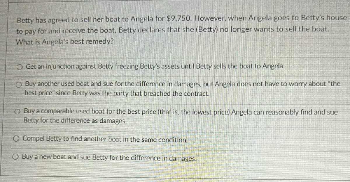 Betty has agreed to sell her boat to Angela for $9,750. However, when Angela goes to Betty's house
to pay for and receive the boat, Betty declares that she (Betty) no longer wants to sell the boat.
What is Angela's best remedy?
Get an injunction against Betty freezing Betty's assets until Betty sells the boat to Angela.
Buy another used boat and sue for the difference in damages, but Angela does not have to worry about "the
best price" since Betty was the party that breached the contract.
O Buy a comparable used boat for the best price (that is, the lowest price) Angela can reasonably find and sue
Betty for the difference as damages.
O Compel Betty to find another boat in the same condition.
O Buy a new boat and sue Betty for the difference in damages.