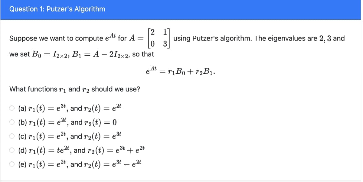 Question 1: Putzer's Algorithm
Suppose we want to compute e^t for A
we set B0 = 12×2, B₁ = A − 212×2, so that
What functions 1 and 2 should we use?
○ (a) r₁ (t) = e³t, and r2(t) = e²t
1
=
using Putzer's algorithm. The eigenvalues are 2, 3 and
○ (b) r1(t) = e², and r2(t) = 0
e3t
○ (c) ri(t) = e²t, and r2(t)
○ (d) r₁(t) = te², and r2(t) = e³t + e²t
2t
○ (e) ri(t) = e2t, and r2(t) = e³t — e²t
eAt
= r1B0+ r2B1.