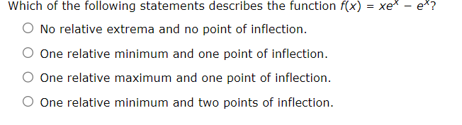 Which of the following statements describes the function f(x) = xex
○ No relative extrema and no point of inflection.
One relative minimum and one point of inflection.
One relative maximum and one point of inflection.
One relative minimum and two points of inflection.
-
ex?