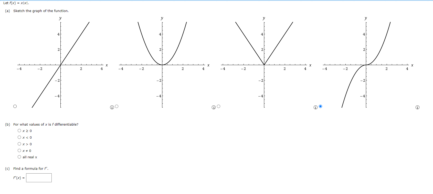 Let f(x) = x|x|.
(a) Sketch the graph of the function.
2
y
У
4
2
2
y
4
2
y
X y X J
-4
-2
-2
2
-4
-2
-2
x
2
-4
-2
-2
-4
-4
-2
-2
2
(b) For what values of x is f differentiable?
Ox<0
○ x = 0
all real x
(c) Find a formula for f'.
f'(x) =