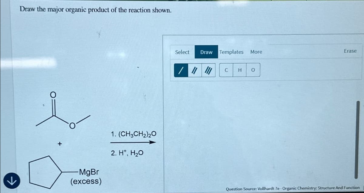 Draw the major organic product of the reaction shown.
↓
-MgBr
(excess)
1. (CH3CH2)2O
2. H+, H₂O
Select
Draw Templates More
Erase
C
H 0
Question Source: Vollhardt 7e-Organic Chemistry: Structure And Function