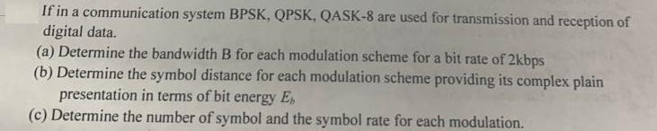 If in a communication system BPSK, QPSK, QASK-8 are used for transmission and reception of
digital data.
(a) Determine the bandwidth B for each modulation scheme for a bit rate of 2kbps
(b) Determine the symbol distance for each modulation scheme providing its complex plain
presentation in terms of bit energy E
(c) Determine the number of symbol and the symbol rate for each modulation.